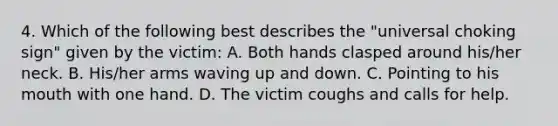 4. Which of the following best describes the "universal choking sign" given by the victim: A. Both hands clasped around his/her neck. B. His/her arms waving up and down. C. Pointing to his mouth with one hand. D. The victim coughs and calls for help.