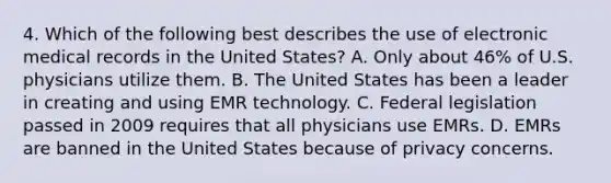 4. Which of the following best describes the use of electronic medical records in the United States? A. Only about 46% of U.S. physicians utilize them. B. The United States has been a leader in creating and using EMR technology. C. Federal legislation passed in 2009 requires that all physicians use EMRs. D. EMRs are banned in the United States because of privacy concerns.