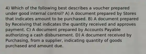 4) Which of the following best describes a voucher prepared under good internal control? A) A document prepared by Stores that indicates amount to be purchased. B) A document prepared by Receiving that indicates the quantity received and approves payment. C) A document prepared by Accounts Payable authorizing a cash disbursement. D) A document received by Purchasing, from a supplier, indicating quantity of goods purchased and amount due.