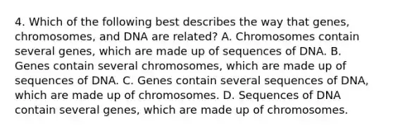 4. Which of the following best describes the way that genes, chromosomes, and DNA are related? A. Chromosomes contain several genes, which are made up of sequences of DNA. B. Genes contain several chromosomes, which are made up of sequences of DNA. C. Genes contain several sequences of DNA, which are made up of chromosomes. D. Sequences of DNA contain several genes, which are made up of chromosomes.