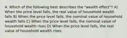 4. Which of the following best describes the "wealth effect"? A) When the price level falls, the real value of household wealth falls B) When the price level falls, the nominal value of household wealth falls C) When the price level falls, the nominal value of household wealth rises D) When the price level falls, the real value of household wealth rises.