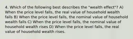 4. Which of the following best describes the "wealth effect"? A) When the price level falls, the real value of household wealth falls B) When the price level falls, the nominal value of household wealth falls C) When the price level falls, the nominal value of household wealth rises D) When the price level falls, the real value of household wealth rises.