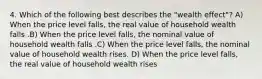 4. Which of the following best describes the "wealth effect"? A) When the price level falls, the real value of household wealth falls .B) When the price level falls, the nominal value of household wealth falls .C) When the price level falls, the nominal value of household wealth rises. D) When the price level falls, the real value of household wealth rises