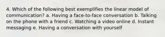 4. Which of the following best exemplifies the linear model of communication? a. Having a face-to-face conversation b. Talking on the phone with a friend c. Watching a video online d. Instant messaging e. Having a conversation with yourself