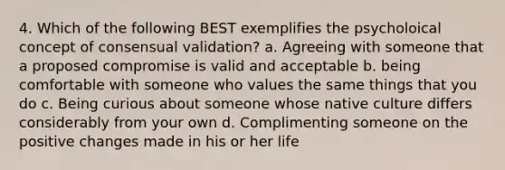 4. Which of the following BEST exemplifies the psycholoical concept of consensual validation? a. Agreeing with someone that a proposed compromise is valid and acceptable b. being comfortable with someone who values the same things that you do c. Being curious about someone whose native culture differs considerably from your own d. Complimenting someone on the positive changes made in his or her life