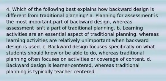 4. Which of the following best explains how backward design is different from traditional planning? a. Planning for assessment is the most important part of backward design, whereas assessment isn't a part of traditional planning. b. Learning activities are an essential aspect of traditional planning, whereas learning activities are relatively unimportant when backward design is used. c. Backward design focuses specifically on what students should know or be able to do, whereas traditional planning often focuses on activities or coverage of content. d. Backward design is learner-centered, whereas traditional planning is typically teacher centered.