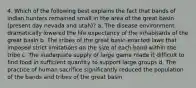 4. Which of the following best explains the fact that bands of indian hunters remained small in the area of the great basin (present day nevada and utah)? a. The disease environment dramatically lowered the life expectancy of the inhabitants of the great basin b. The tribes of the great basin enacted laws that imposed strict limitations on the size of each band within the tribe c. The inadequate supply of large game made it difficult to find food in sufficient quantity to support large groups d. The practice of human sacrifice significantly reduced the population of the bands and tribes of the great basin