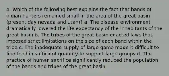 4. Which of the following best explains the fact that bands of indian hunters remained small in the area of the great basin (present day nevada and utah)? a. The disease environment dramatically lowered the life expectancy of the inhabitants of the great basin b. The tribes of the great basin enacted laws that imposed strict limitations on the size of each band within the tribe c. The inadequate supply of large game made it difficult to find food in sufficient quantity to support large groups d. The practice of human sacrifice significantly reduced the population of the bands and tribes of the great basin