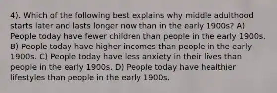 4). Which of the following best explains why middle adulthood starts later and lasts longer now than in the early 1900s? A) People today have fewer children than people in the early 1900s. B) People today have higher incomes than people in the early 1900s. C) People today have less anxiety in their lives than people in the early 1900s. D) People today have healthier lifestyles than people in the early 1900s.