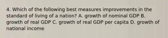 4. Which of the following best measures improvements in the standard of living of a nation? A. growth of nominal GDP B. growth of real GDP C. growth of real GDP per capita D. growth of national income