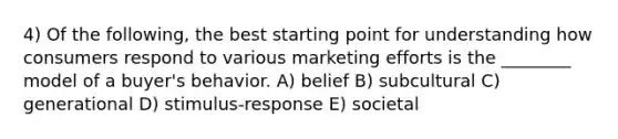 4) Of the following, the best starting point for understanding how consumers respond to various marketing efforts is the ________ model of a buyer's behavior. A) belief B) subcultural C) generational D) stimulus-response E) societal