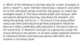 4. Which of the following is the best way for a team of people to write a report? a. Each member should plan, research, and write his or her individual version and then the group can select the strongest report. b. The team should divide and conquer, with one person doing the planning, one doing the research, one doing the writing, and so on. c. To ensure a true group effort, every task from planning through final production should be done as a team, preferably with everyone in the same room at the same time. d. Research and plan as a group but assign the actual writing to one person, or at least assign separate sections to individual writers and have one person edit them all to achieve a consistent style.