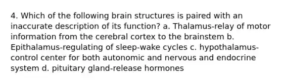 4. Which of the following brain structures is paired with an inaccurate description of its function? a. Thalamus-relay of motor information from the cerebral cortex to the brainstem b. Epithalamus-regulating of sleep-wake cycles c. hypothalamus-control center for both autonomic and nervous and endocrine system d. pituitary gland-release hormones