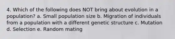 4. Which of the following does NOT bring about evolution in a population? a. Small population size b. Migration of individuals from a population with a different genetic structure c. Mutation d. Selection e. Random mating