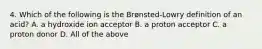 4. Which of the following is the Brønsted-Lowry definition of an acid? A. a hydroxide ion acceptor B. a proton acceptor C. a proton donor D. All of the above