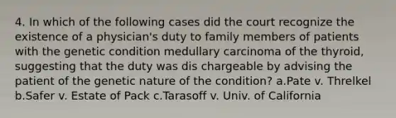 4. In which of the following cases did the court recognize the existence of a physician's duty to family members of patients with the genetic condition medullary carcinoma of the thyroid, suggesting that the duty was dis chargeable by advising the patient of the genetic nature of the condition? a.Pate v. Threlkel b.Safer v. Estate of Pack c.Tarasoff v. Univ. of California