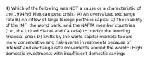 4) Which of the following was NOT a cause or a characteristic of the 1994/95 Mexican peso crisis? A) An overvalued exchange rate B) An inflow of large foreign portfolio capital C) The inability of the IMF, the world bank, and the NAFTA member countries (i.e., the United States and Canada) to predict the looming financial crisis D) Shifts by the world capital markets toward more conservative and risk-averse investments because of interest and exchange rate movements around the worldE) High domestic investments with insufficient domestic savings