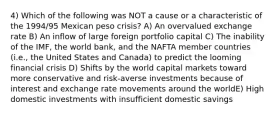 4) Which of the following was NOT a cause or a characteristic of the 1994/95 Mexican peso crisis? A) An overvalued exchange rate B) An inflow of large foreign portfolio capital C) The inability of the IMF, the world bank, and the NAFTA member countries (i.e., the United States and Canada) to predict the looming financial crisis D) Shifts by the world capital markets toward more conservative and risk-averse investments because of interest and exchange rate movements around the worldE) High domestic investments with insufficient domestic savings