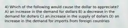 4) Which of the following would cause the dollar to appreciate? A) an increase in the demand for dollars B) a decrease in the demand for dollars C) an increase in the supply of dollars D) an increase in the demand for imports from foreign countries