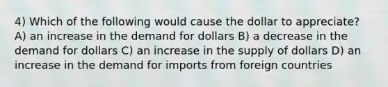 4) Which of the following would cause the dollar to appreciate? A) an increase in the demand for dollars B) a decrease in the demand for dollars C) an increase in the supply of dollars D) an increase in the demand for imports from foreign countries