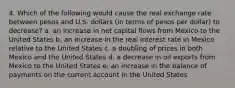 4. Which of the following would cause the real exchange rate between pesos and U.S. dollars (in terms of pesos per dollar) to decrease? a. an increase in net capital flows from Mexico to the United States b. an increase in the real interest rate in Mexico relative to the United States c. a doubling of prices in both Mexico and the United States d. a decrease in oil exports from Mexico to the United States e. an increase in the balance of payments on the current account in the United States