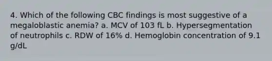 4. Which of the following CBC findings is most suggestive of a megaloblastic anemia? a. MCV of 103 fL b. Hypersegmentation of neutrophils c. RDW of 16% d. Hemoglobin concentration of 9.1 g/dL