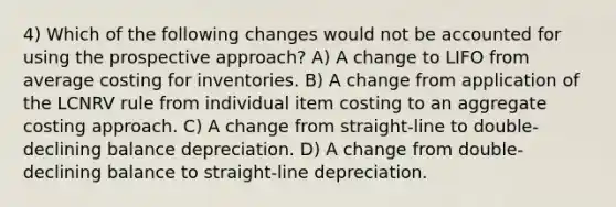 4) Which of the following changes would not be accounted for using the prospective approach? A) A change to LIFO from average costing for inventories. B) A change from application of the LCNRV rule from individual item costing to an aggregate costing approach. C) A change from straight-line to double-declining balance depreciation. D) A change from double-declining balance to straight-line depreciation.