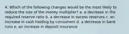 4. Which of the following changes would be the most likely to reduce the size of the money multiplier? a. a decrease in the required reserve ratio b. a decrease in excess reserves c. an increase in cash holding by consumers d. a decrease in bank runs e. an increase in deposit insurance