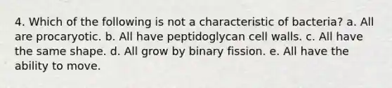 4. Which of the following is not a characteristic of bacteria? a. All are procaryotic. b. All have peptidoglycan cell walls. c. All have the same shape. d. All grow by binary fission. e. All have the ability to move.