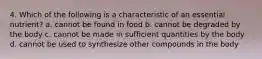 4. Which of the following is a characteristic of an essential nutrient? a. cannot be found in food b. cannot be degraded by the body c. cannot be made in sufficient quantities by the body d. cannot be used to synthesize other compounds in the body