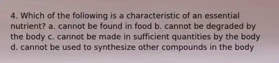 4. Which of the following is a characteristic of an essential nutrient? a. cannot be found in food b. cannot be degraded by the body c. cannot be made in sufficient quantities by the body d. cannot be used to synthesize other compounds in the body