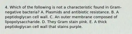 4. Which of the following is not a characteristic found in Gram-negative bacteria? A. Plasmids and antibiotic resistance. B. A peptidoglycan cell wall. C. An outer membrane composed of lipopolysaccharide. D. They Gram stain pink. E. A thick peptidoglycan cell wall that stains purple.