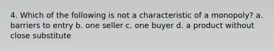 4. Which of the following is not a characteristic of a monopoly? a. barriers to entry b. one seller c. one buyer d. a product without close substitute