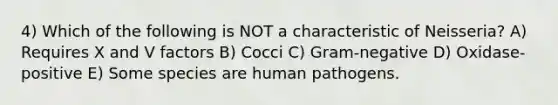 4) Which of the following is NOT a characteristic of Neisseria? A) Requires X and V factors B) Cocci C) Gram-negative D) Oxidase-positive E) Some species are human pathogens.