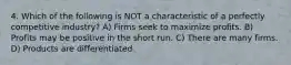 4. Which of the following is NOT a characteristic of a perfectly competitive industry? A) Firms seek to maximize profits. B) Profits may be positive in the short run. C) There are many firms. D) Products are differentiated.