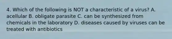 4. Which of the following is NOT a characteristic of a virus? A. acellular B. obligate parasite C. can be synthesized from chemicals in the laboratory D. diseases caused by viruses can be treated with antibiotics