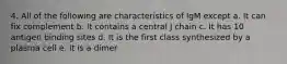 4. All of the following are characteristics of IgM except a. It can fix complement b. It contains a central J chain c. It has 10 antigen binding sites d. It is the first class synthesized by a plasma cell e. It is a dimer