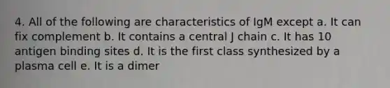 4. All of the following are characteristics of IgM except a. It can fix complement b. It contains a central J chain c. It has 10 antigen binding sites d. It is the first class synthesized by a plasma cell e. It is a dimer