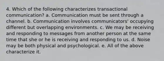 4. Which of the following characterizes transactional communication? a. Communication must be sent through a channel. b. Communication involves communicators' occupying different but overlapping environments. c. We may be receiving and responding to messages from another person at the same time that she or he is receiving and responding to us. d. Noise may be both physical and psychological. e. All of the above characterize it.