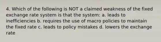 4. Which of the following is NOT a claimed weakness of the fixed exchange rate system is that the system: a. leads to inefficiencies b. requires the use of macro policies to maintain the fixed rate c. leads to policy mistakes d. lowers the exchange rate