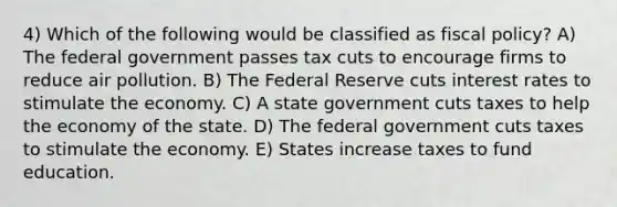 4) Which of the following would be classified as fiscal policy? A) The federal government passes tax cuts to encourage firms to reduce air pollution. B) The Federal Reserve cuts interest rates to stimulate the economy. C) A state government cuts taxes to help the economy of the state. D) The federal government cuts taxes to stimulate the economy. E) States increase taxes to fund education.