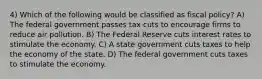 4) Which of the following would be classified as fiscal policy? A) The federal government passes tax cuts to encourage firms to reduce air pollution. B) The Federal Reserve cuts interest rates to stimulate the economy. C) A state government cuts taxes to help the economy of the state. D) The federal government cuts taxes to stimulate the economy.