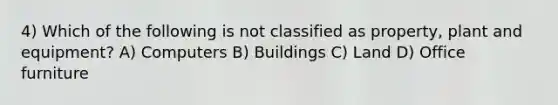 4) Which of the following is not classified as property, plant and equipment? A) Computers B) Buildings C) Land D) Office furniture