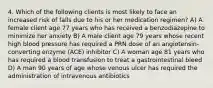 4. Which of the following clients is most likely to face an increased risk of falls due to his or her medication regimen? A) A female client age 77 years who has received a benzodiazepine to minimize her anxiety B) A male client age 79 years whose recent high blood pressure has required a PRN dose of an angiotensin-converting enzyme (ACE) inhibitor C) A woman age 81 years who has required a blood transfusion to treat a gastrointestinal bleed D) A man 90 years of age whose venous ulcer has required the administration of intravenous antibiotics