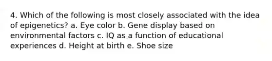 4. Which of the following is most closely associated with the idea of epigenetics? a. Eye color b. Gene display based on environmental factors c. IQ as a function of educational experiences d. Height at birth e. Shoe size