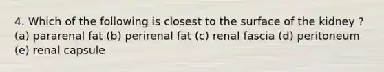 4. Which of the following is closest to the surface of the kidney ? (a) pararenal fat (b) perirenal fat (c) renal fascia (d) peritoneum (e) renal capsule