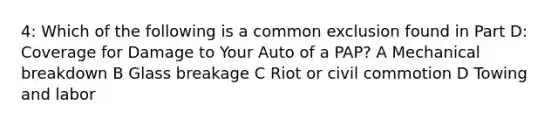 4: Which of the following is a common exclusion found in Part D: Coverage for Damage to Your Auto of a PAP? A Mechanical breakdown B Glass breakage C Riot or civil commotion D Towing and labor