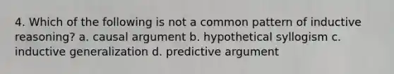 4. Which of the following is not a common pattern of inductive reasoning? a. causal argument b. hypothetical syllogism c. inductive generalization d. predictive argument