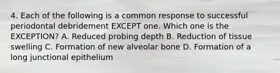 4. Each of the following is a common response to successful periodontal debridement EXCEPT one. Which one is the EXCEPTION? A. Reduced probing depth B. Reduction of tissue swelling C. Formation of new alveolar bone D. Formation of a long junctional epithelium