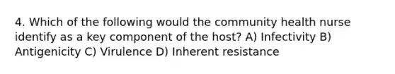 4. Which of the following would the community health nurse identify as a key component of the host? A) Infectivity B) Antigenicity C) Virulence D) Inherent resistance